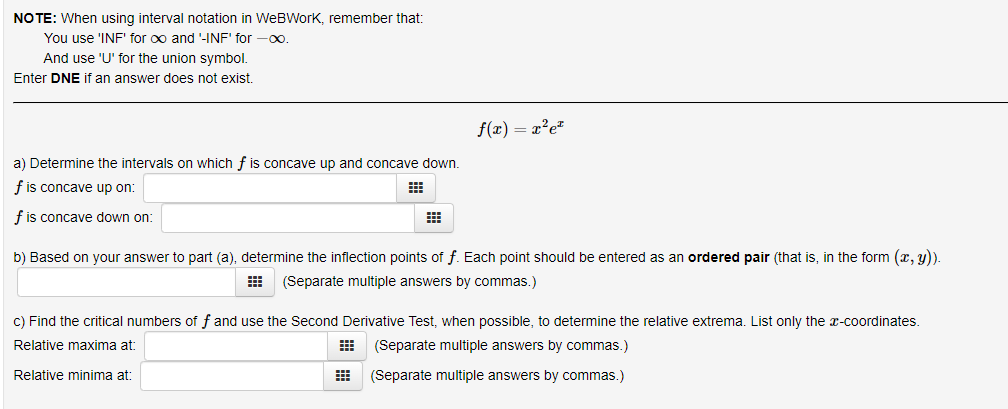 NO TE: When using interval notation in WeBWork, remember that:
You use 'INF' for oo and '-INF' for -0.
And use 'U' for the union symbol.
Enter DNE if an answer does not exist.
f(x) = x²e*
a) Determine the intervals on which f is concave up and concave down.
f is concave up on:
f is concave down on:
b) Based on your answer to part (a), determine the inflection points of f. Each point should be entered as an ordered pair (that is, in the form (x, y).
(Separate multiple answers by commas.)
C) Find the critical numbers of f and use the Second Derivative Test, when possible, to determine the relative extrema. List only the x-coordinates.
Relative maxima at:
(Separate multiple answers by commas.)
Relative minima at:
(Separate multiple answers by commas.)
