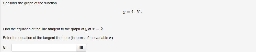 Consider the graph of the function
y = 4. 5".
Find the equation of the line tangent to the graph of y at x = 2.
Enter the equation of the tangent line here (in terms of the variable x):
y =
