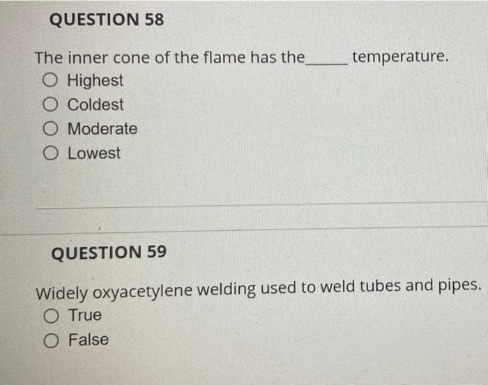 QUESTION 58
The inner cone of the flame has the
temperature.
O Highest
O Coldest
O Moderate
O Lowest
QUESTION 59
Widely oxyacetylene welding used to weld tubes and pipes.
O True
O False

