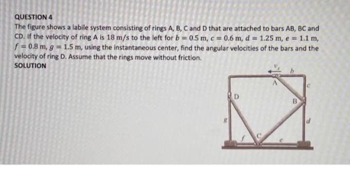 QUESTION 4
The figure shows a labile system consisting of rings A, B, C and D that are attached to bars AB, BC and
CD. If the velocity of ring A is 18 m/s to the left for b = 0.5 m, c = 0.6 m, d = 1.25 m, e = 1.1 m,
f = 0.8 m, g = 1.5 m, using the instantaneous center, find the angular velocities of the bars and the
velocity of ring D. Assume that the rings move without friction.
SOLUTION
%3D
D
B
