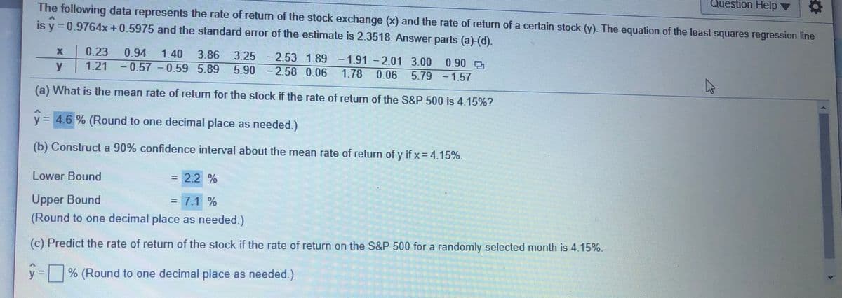 Question Help
The following data represents the rate of return of the stock exchange (x) and the rate of return of a certain stock (y). The equation of the least squares regression line
is y = 0.9764x +0.5975 and the standard error of the estimate is 2.3518. Answer parts (a)-(d).
0.23
0.94
1.40
3.86
3.25 -2.53 1.89
- 1.91 - 2.01 3.00
1.78
0.90
y.
1.21 - 0.57 -0.59 5.89
5.90 -2.58 0.06
0.06
5.79 - 1.57
(a) What is the mean rate of return for the stock if the rate of return of the S&P 500 is 4.15%?
y = 4.6 % (Round to one decimal place as needed.)
%3D
(b) Construct a 90% confidence interval about the mean rate of return of y if x= 4.15%.
Lower Bound
= 2.2 %
Upper Bound
(Round to one decimal place as needed.)
=D7.1%
(c) Predict the rate of return of the stock if the rate of return on the S&P 500 for a randomly selected month is 4.15%.
y = % (Round to one decimal place as needed.)
