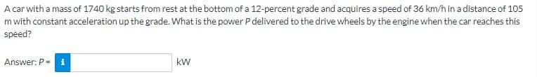 A car with a mass of 1740 kg starts from rest at the bottom of a 12-percent grade and acquires a speed of 36 km/h in a distance of 105
m with constant acceleration up the grade. What is the power P delivered to the drive wheels by the engine when the car reaches this
speed?
Answer: P = i
kW