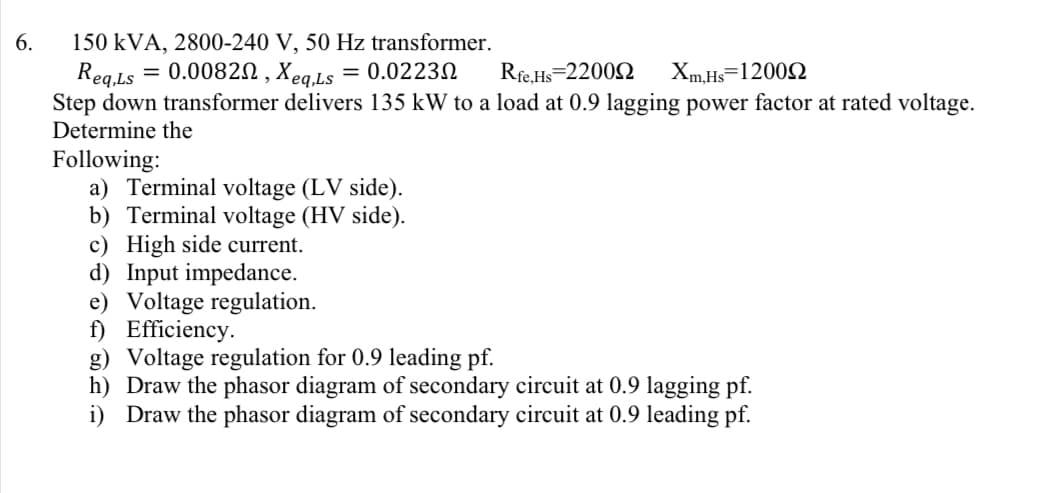 6.
150 kVA, 2800-240 V, 50 Hz transformer.
Reg.Ls = 0.0082N , Xeq,Ls
Step down transformer delivers 135 kW to a load at 0.9 lagging power factor at rated voltage.
Determine the
= 0.02232
Rfe.Hs=22002
Xm.Hs=12002
Following:
a) Terminal voltage (LV side).
b) Terminal voltage (HV side).
c) High side current.
d) Input impedance.
e) Voltage regulation.
f) Efficiency.
g) Voltage regulation for 0.9 leading pf.
h) Draw the phasor diagram of secondary circuit at 0.9 lagging pf.
i) Draw the phasor diagram of secondary circuit at 0.9 leading pf.
