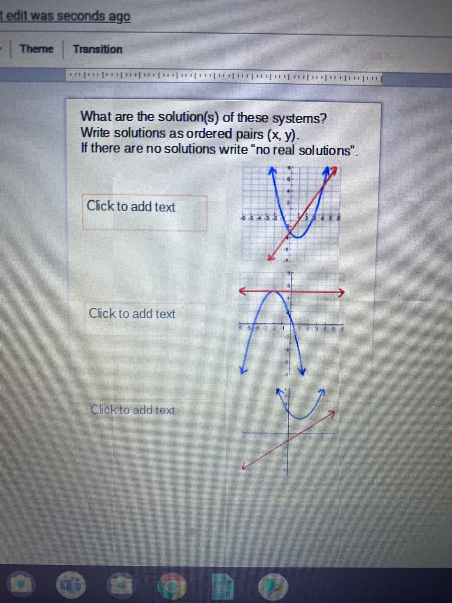 t edit was seconds ago
Theme
Transition
What are the solution(s) of these systems?
Write solutions as ordered pairs (x, y).
If there are no solutions write "no real solutions".
Click to add text
Click to add text
Cick to add text
