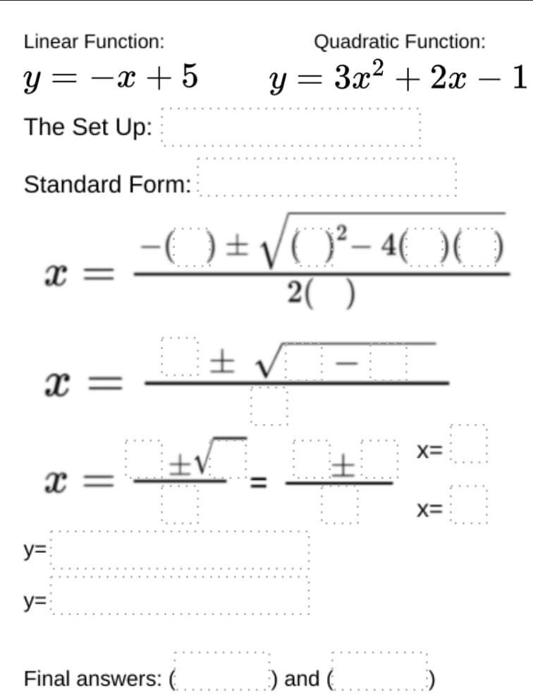 Linear Function:
Quadratic Function:
y = -x + 5
y = 3x2 + 2x – 1
— 1
-
The Set Up:
Standard Form:
-( ) ± /O²- 4( OO
x =
2( )
± v -
x =
X=
土V
土
x =
X=
y=:
y=:
Final answers: (
) and (
