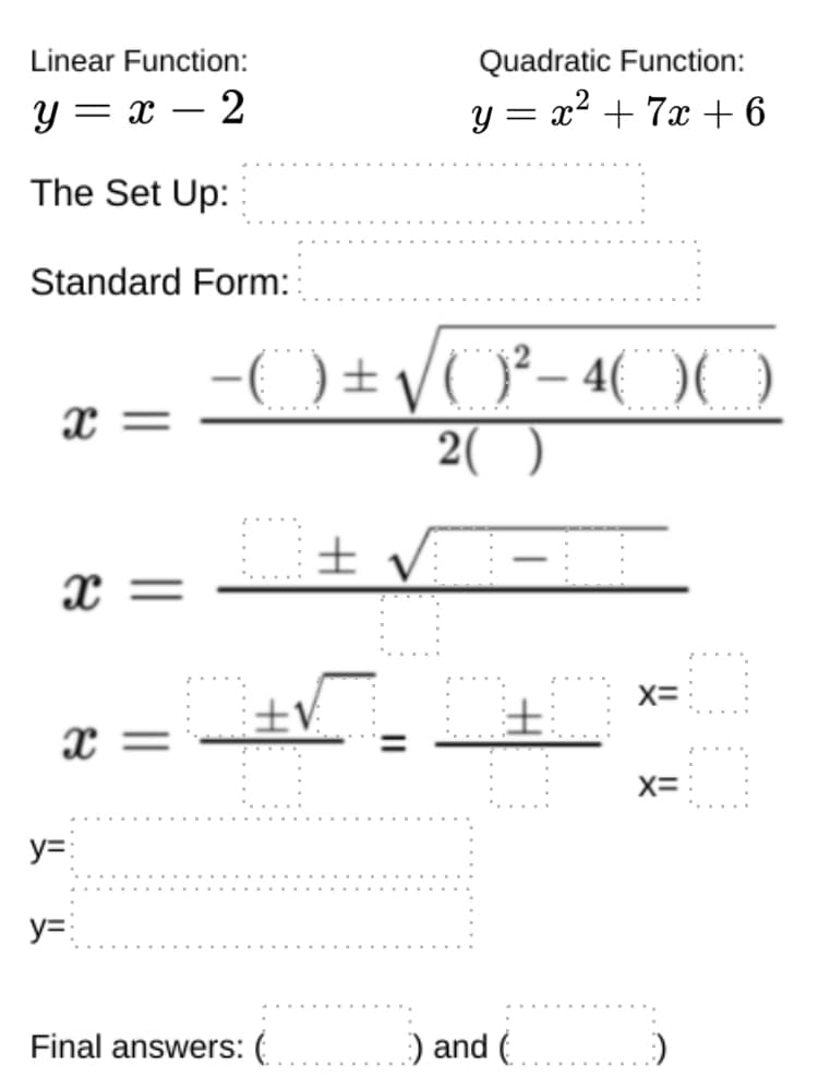 Linear Function:
Quadratic Function:
y = x – 2
y = x2 + 7x +6
The Set Up:
Standard Form:
x =
2( )
± V -
= x
X=
士V
x =
X=
y=:
y=:
Final answers: (
:) and (
