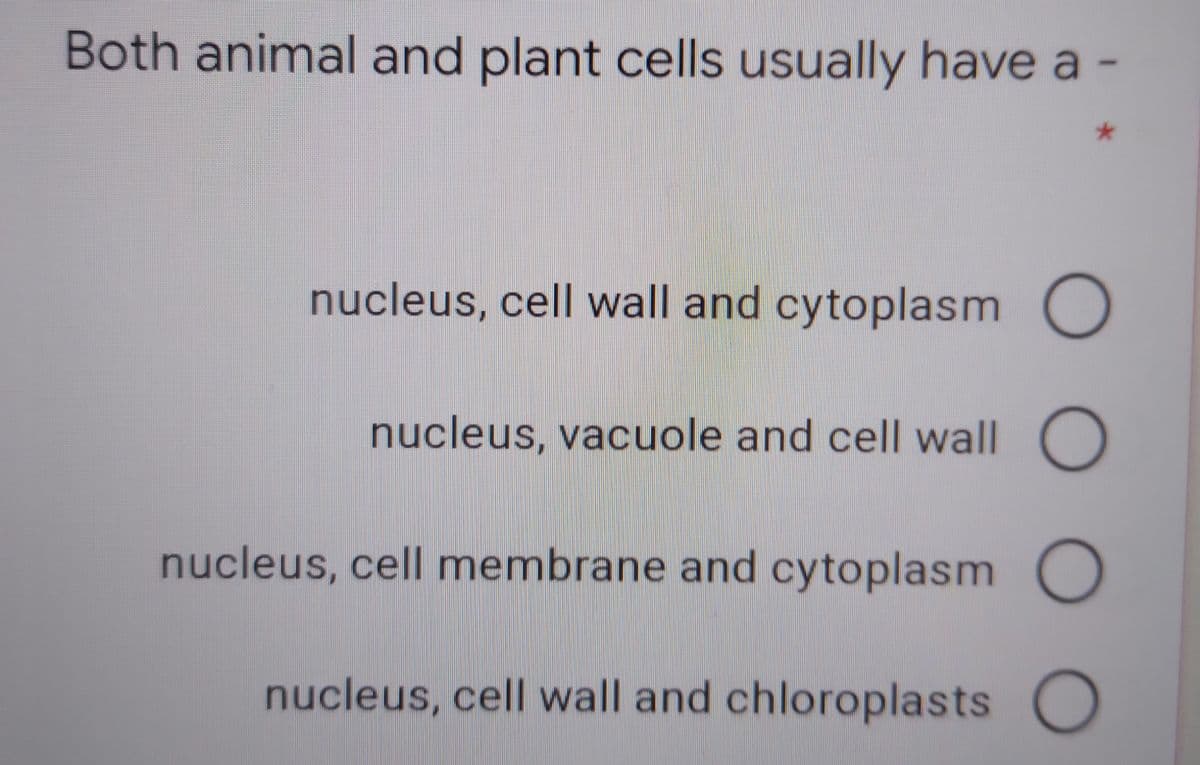 Both animal and plant cells usually have a
nucleus, cell wall and cytoplasm O
nucleus, vacuole and cell wall O
nucleus, cell membrane and cytoplasm O
nucleus, cell wall and chloroplasts
OOO
