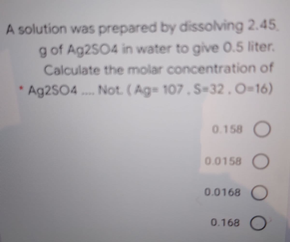 A solution was prepared by dissolving 2.45
g of Ag2SO4 in water to give 0.5 liter.
Calculate the molar concentration of
* Ag2SO4 . Not. (Ag= 107 , S-32.O=16)
0.158
0.0158 O
0.0168 O
0.168 O
