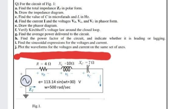 Q) For the circuit of Fig. 1:
a. Find the total impedance Zr in polar form.
h. Draw the impedance diagram.
c. Find the value of Cin microfarads and L in Hz.
d. Find the current I and the voltages Va. V, and Ve in phasor form.
e. Draw the phasor diagram.
r. Verify Kirchhoffs voltage law around the closed loop.
g. Find the average power delivered to the circuit.
h. Find the power factor of the circuit, and indicate whether it is leading or lagging.
1. Find the sinusoidal expressions for the voltages and current.
J. Plot the waveforms for the voltages and current on the same set of axes.
X -10n Xe-70
ll
R- 40
e= 113.14 sin(wt+30) V
w=500 rad/sec
Fig.1.
