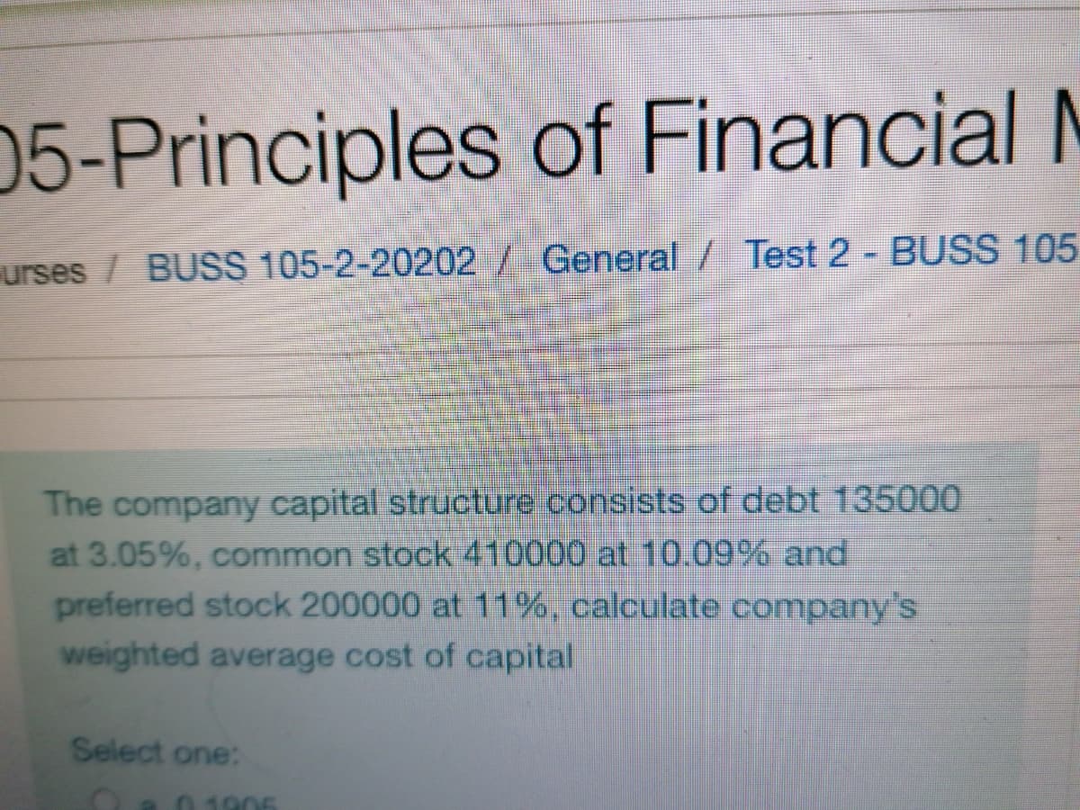 05-Principles of Financial N
urses / BUSS 105-2-20202/ General / Test 2 - BUSS 105
The company capital structure consists of debt 135000
at 3.05%, common stock 410000 at 10.09% and
preferred stock 200000 at 11%, calculate company's
weighted average cost of capital
Select one:
O80 1906
