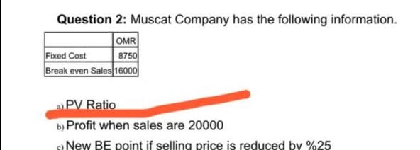 Question 2: Muscat Company has the following information.
OMR
8750
Break even Sales 16000
Fixed Cost
aPV Ratio
b) Profit when sales are 20000
New BE point if selling price is reduced by %25
