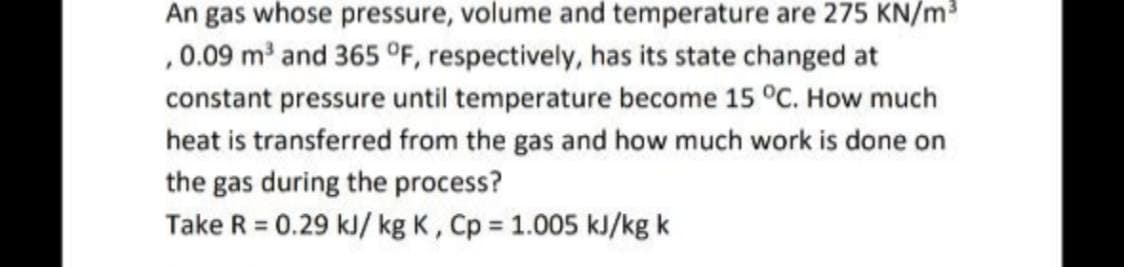 An gas whose pressure, volume and temperature are 275 KN/m
,0.09 m and 365 °F, respectively, has its state changed at
constant pressure until temperature become 15 °C. How much
heat is transferred from the gas and how much work is done on
the gas during the process?
Take R = 0.29 kJ/ kg K, Cp = 1.005 kJ/kg k
%3D
