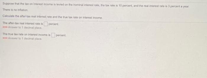 Suppose that the tax on interest income is levied on the nominal interest rate, the tax rate is 10 percent, and the real interest rate is 3 percent a year.
There is no inflation.
Calculate the after-tax real interest rate and the true tax rate on interest income.
percent.
The after-tax real interest rate is
>> Answer to 1 decimal place.
The true tax rate on interest income is percent.
>>> Answer to 1 decimal place.
