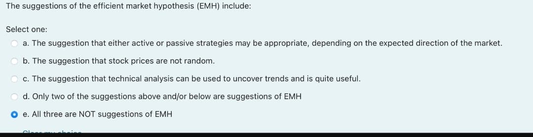 The suggestions of the efficient market hypothesis (EMH) include:
Select one:
O a. The suggestion that either active or passive strategies may be appropriate, depending on the expected direction of the market.
O b. The suggestion that stock prices are not random.
O c. The suggestion that technical analysis can be used to uncover trends and is quite useful.
O d. Only two of the suggestions above and/or below are suggestions of EMH
O e. All three are NOT suggestions of EMH
