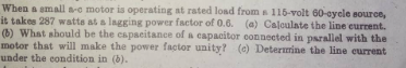 When a small a-c motor is operating at rated load from a 116-volt 60-cycle source,
it takes 287 watts at a lagging power factor of 0.6. (a) Calculate the line current.
(b) What should be the capacitance of a capacitor connected in parallel with the
motor that will make the power factor unity? (e) Determine the line current
under the condition in (b).