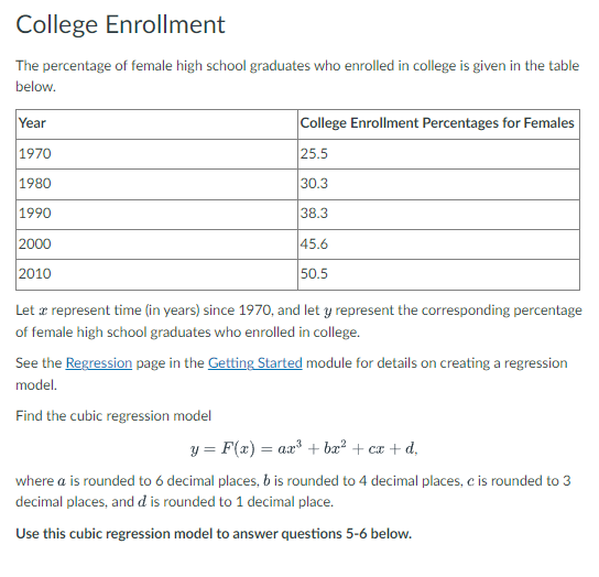 College Enrollment
The percentage of female high school graduates who enrolled in college is given in the table
below.
Year
1970
1980
1990
2000
2010
College Enrollment Percentages for Females
25.5
30.3
38.3
45.6
50.5
Let a represent time (in years) since 1970, and let y represent the corresponding percentage
of female high school graduates who enrolled in college.
See the Regression page in the Getting Started module for details on creating a regression
model.
Find the cubic regression model
y = F(x) = ax³ + bx² + cx+d,
where a is rounded to 6 decimal places, b is rounded to 4 decimal places, c is rounded to 3
decimal places, and d is rounded to 1 decimal place.
Use this cubic regression model to answer questions 5-6 below.