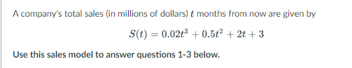 A company's total sales (in millions of dollars) t months from now are given by
S(t) = 0.02t³ +0.5t² + 2t+3
Use this sales model to answer questions 1-3 below.