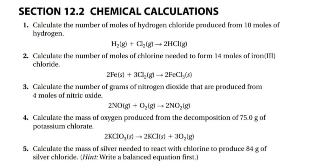 SECTION 12.2 CHEMICAL CALCULATIONS
1. Calculate the number of moles of hydrogen chloride produced from 10 moles of
hydrogen.
H2(g) + Cl,(g) → 2HCI(g)
2. Calculate the number of moles of chlorine needed to form 14 moles of iron(III)
chloride.
2Fe(s) + 3Cl,(g) –→ 2F€CI,(s)
3. Calculate the number of grams of nitrogen dioxide that are produced from
4 moles of nitric oxide.
2NO(g) + 0,(g) –→ 2NO,(g)
4. Calculate the mass of oxygen produced from the decomposition of 75.0 g of
potassium chlorate.
2KCIO,(s) → 2KCI(s) + 30,(g)
5. Calculate the mass of silver needed to react with chlorine to produce 84 g of
silver chloride. (Hint:Write a balanced equation first.)
