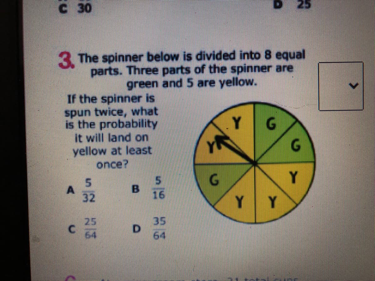 C 30
25
3 The spinner below is divided into 8 equal
parts. Three parts of the spiinner are
green and 5 are yellow.
If the spinner is
spun twice, what
is the probability
it will land on
yellow at least
once?
5.
32
16
Y Y
35
D.
64,
