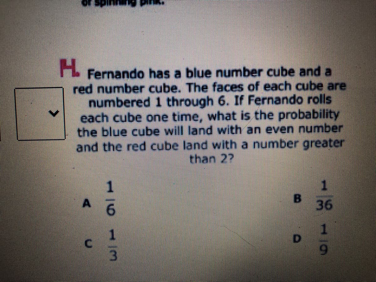 H.
Fernando has a blue number cube and a
red number cube. The faces of each cube are
numbered 1 through 6. If Fernando rolls
each cube one time, what is the probability
the blue cube will land with an even number
and the red cube land with a number greater
than 22
1.
A 6
BI
36
D.

