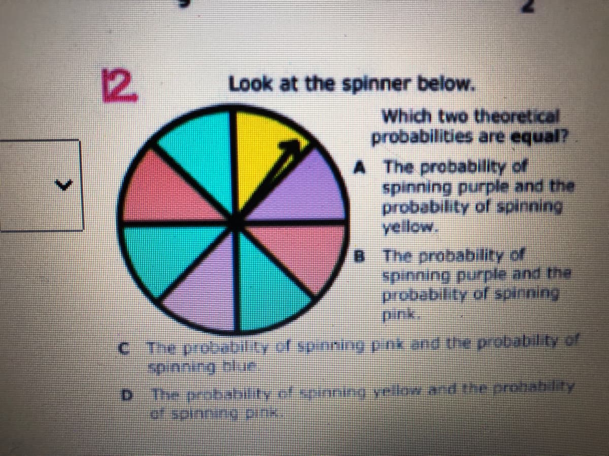 12
Look at the spinner below.
Which two theoretical
probabilities are equal?
A The probability of
spinning purple and the
probability of spinning
yellow,
B The probability of
spinning purple and the
probability of spinning
pink.
C The probebility of spinning pnk and he probability of
spnning nee
The probability ofspaning yellow and theprohability
