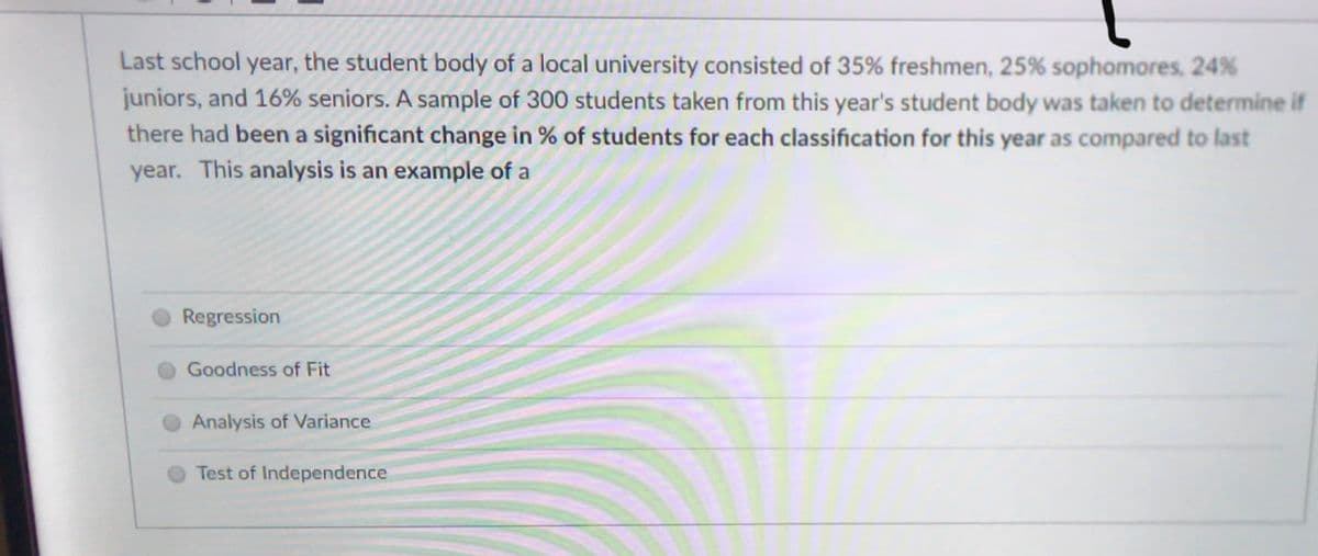 Last school year, the student body of a local university consisted of 35% freshmen, 25% sophomores, 24%
juniors, and 16% seniors. A sample of 300 students taken from this year's student body was taken to determine if
there had been a significant change in % of students for each classification for this year as compared to last
year. This analysis is an example of a
Regression
O Goodness of Fit
Analysis of Variance
Test of Independence
