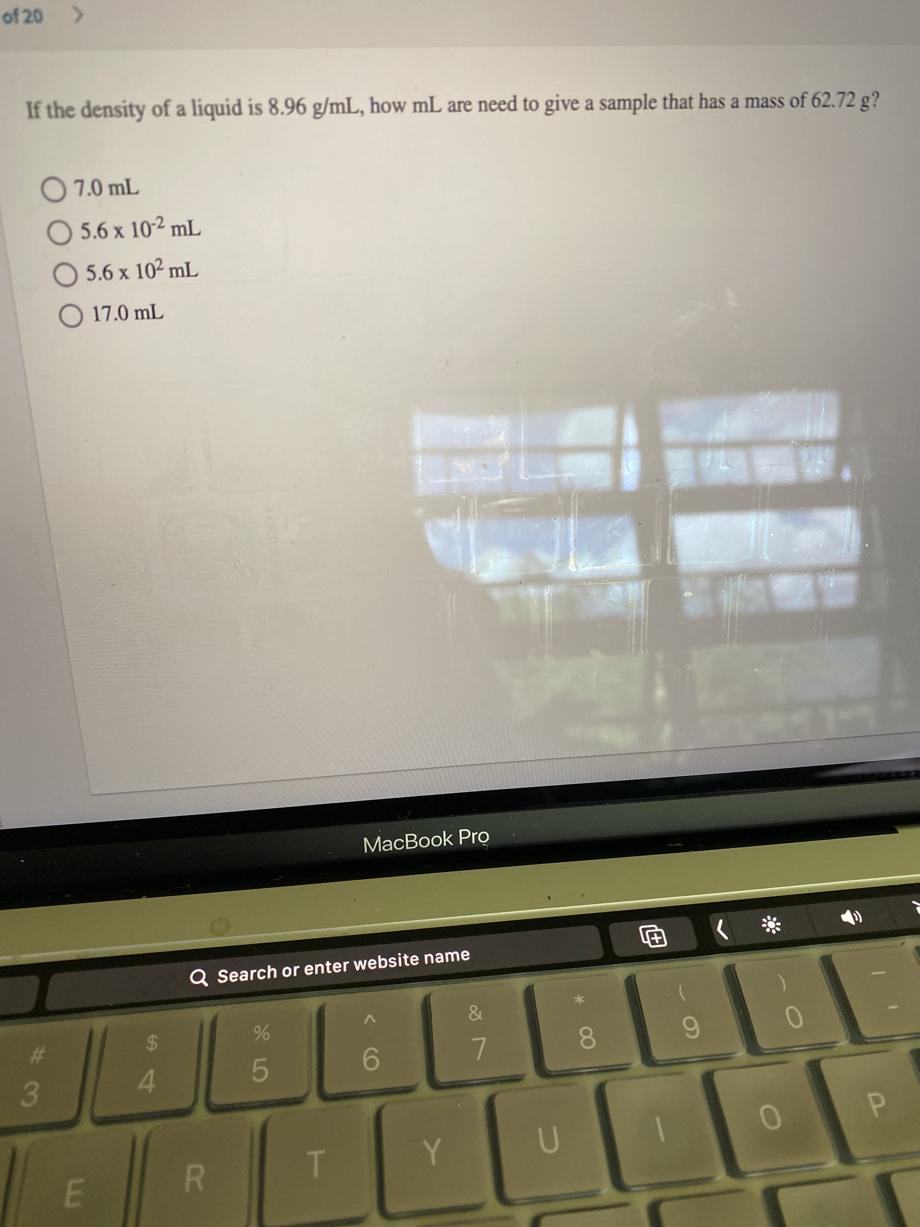 P
* 00
R
# 3
of 20
If the density of a liquid is 8.96 g/mL, how mL are need to give a sample that has a mass of 62.72 g?
O 5.6 x 102 mL
O 5.6 x 102 mL
O 17.0 mL
MacBook Pro
Q Search or enter website name
巴
24
4.
9-
7.
