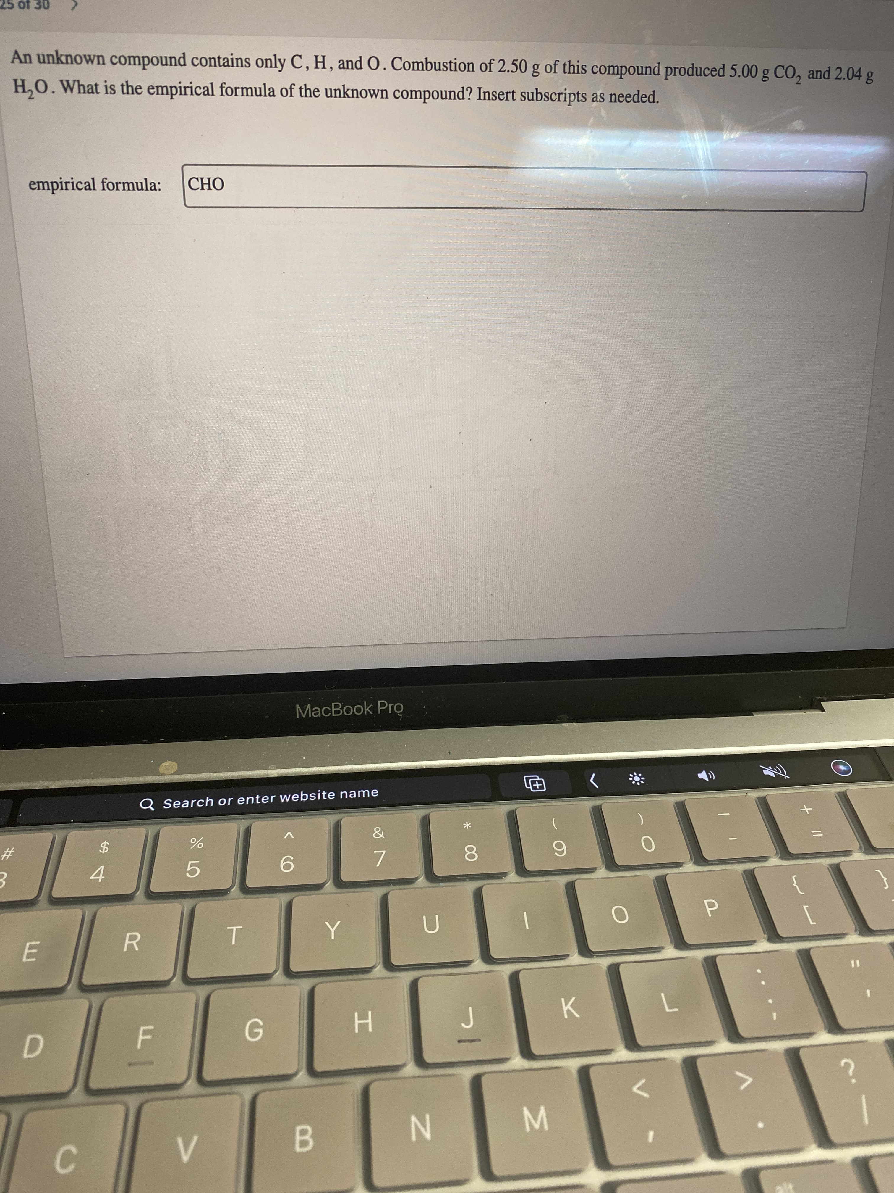 + ||
* 00
T
D.
B.
C.
N.
K.
H.
%3D
E.
7.
6.
5.
4.
2$
23
Q Search or enter website name
MacBook Pro
OHO
empirical formula:
H,O. What is the empirical formula of the unknown compound? Insert subscripts as needed.
An unknown compound contains only C, H, and 0. Combustion of 2.50 g of this compound produced 5.00 g CO, and 2.04 g
0£ JO SZ
