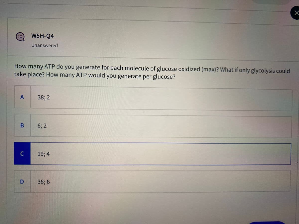 W5H-Q4
Unanswered
How many ATP do you generate for each molecule of glucose oxidized (max)? What if only glycolysis could
take place? How many ATP would you generate per glucose?
A
38; 2
6; 2
C
19; 4
D.
38; 6
