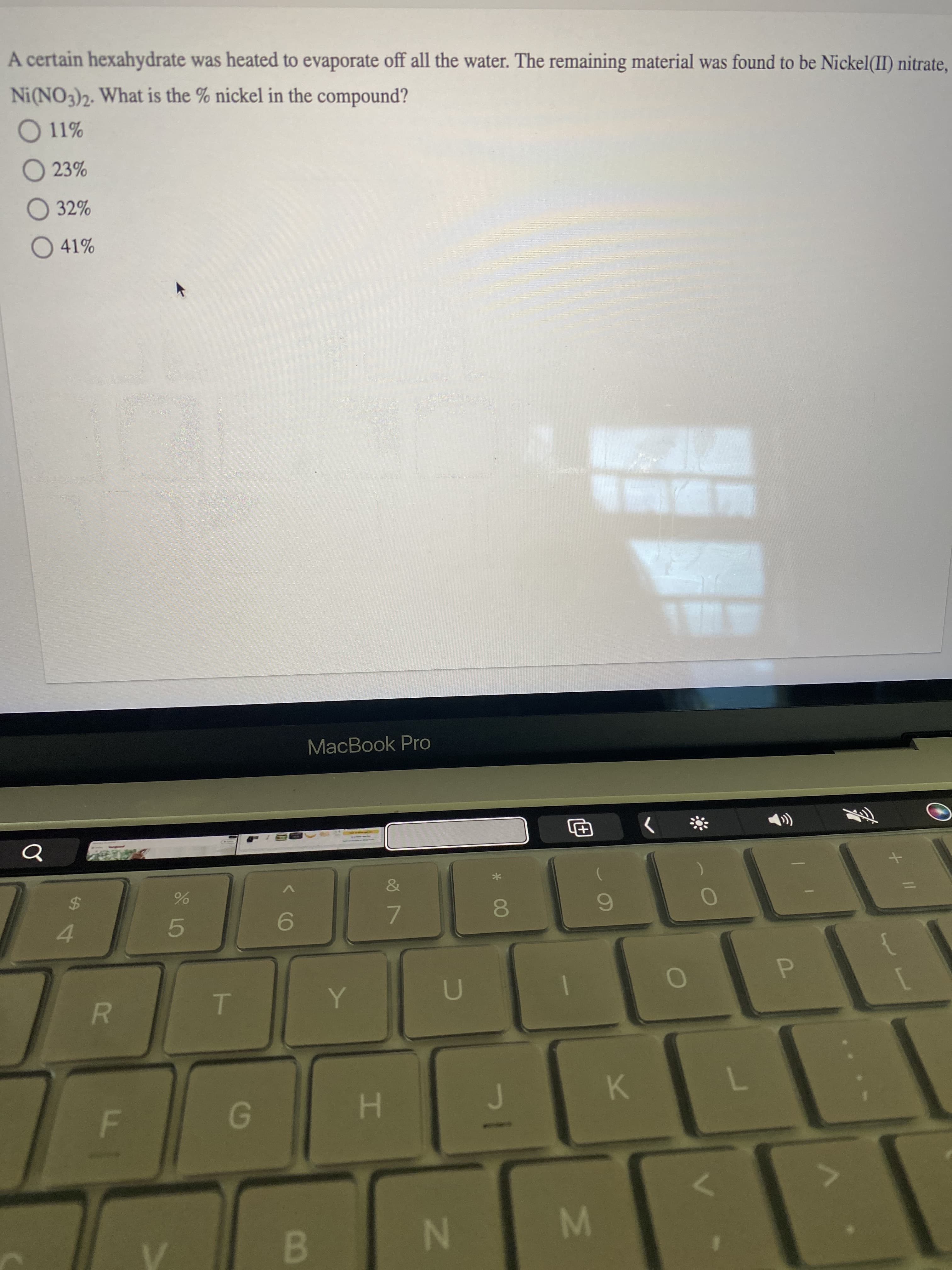 IN
F.
R
A certain hexahydrate was heated to evaporate off all the water. The remaining material was found to be Nickel(II) nitrate,
Ni(NO3)2. What is the % nickel in the compound?
O 11%
O 23%
O 32%
O 41%
飯
MacBook Pro
&
%24
7.
5.
P.
4.
7.
K.
