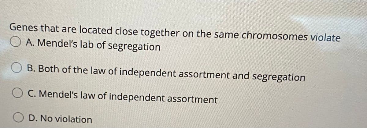Genes that are located close together on the same chromosomes violate
O A. Mendel's lab of segregation
B. Both of the law of independent assortment and segregation
C. Mendel's law of independent assortment
D. No violation
