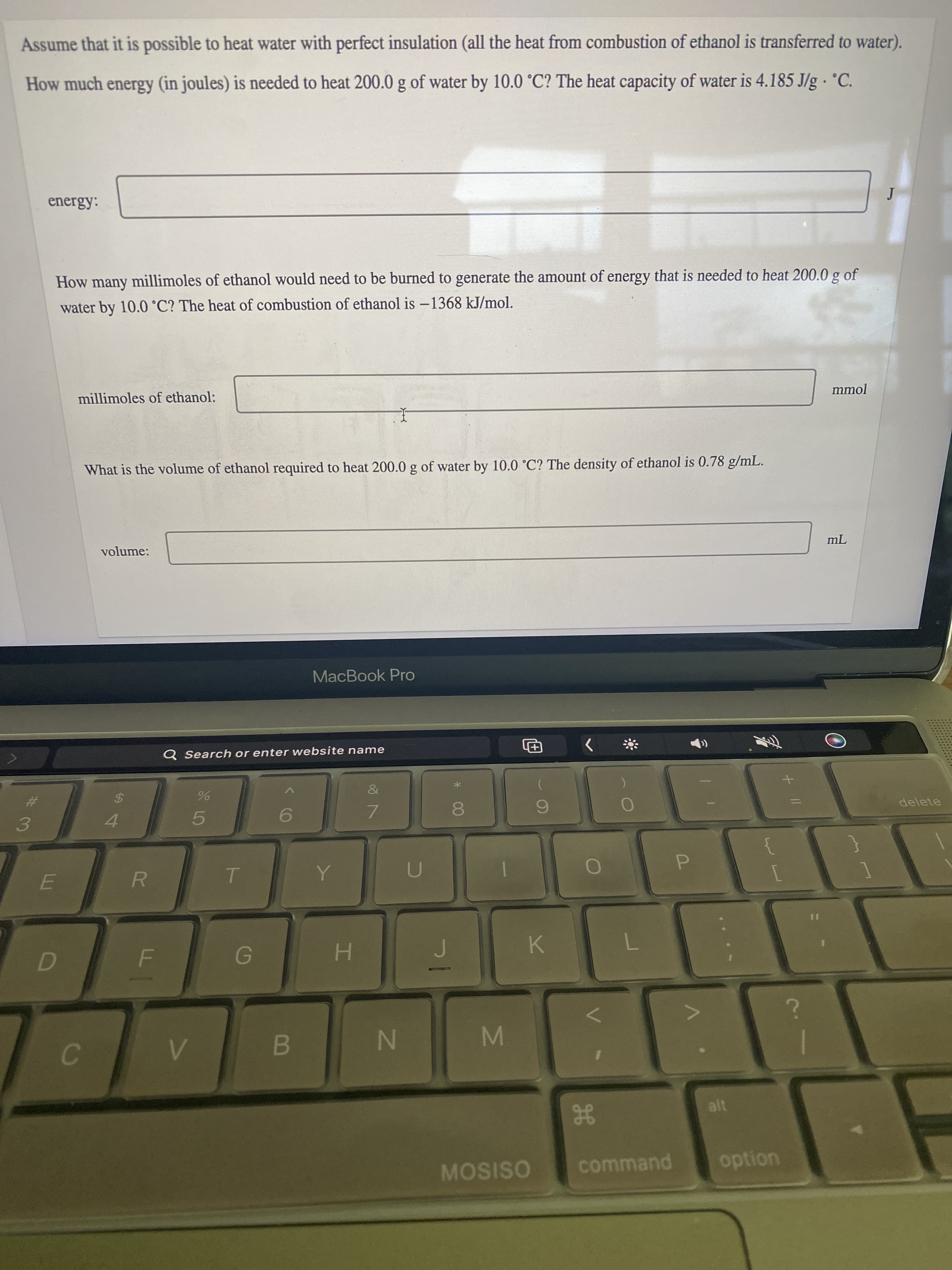 IN
B
C.
LI
%#3
Assume that it is possible to heat water with perfect insulation (all the heat from combustion of ethanol is transferred to water).
How much energy (in joules) is needed to heat 200.0 g of water by 10.0 °C? The heat capacity of water is 4.185 J/g · °C.
energy:
How
many millimoles of ethanol would need to be burned to generate the amount of energy that is needed to heat 200.0 g of
water by 10.0 °C? The heat of combustion of ethanol is –1368 kJ/mol.
millimoles of ethanol:
mmol
What is the volume of ethanol required to heat 200.0 g of water by 10.0 °C? The density of ethanol is 0.78 g/mL.
volume:
MacBook Pro
Q Search or enter website name
田)
&
%24
delete
4.
7.
5.
R.
P.
D
H.
K.
M
alt
gE
MOSISO
command
option
