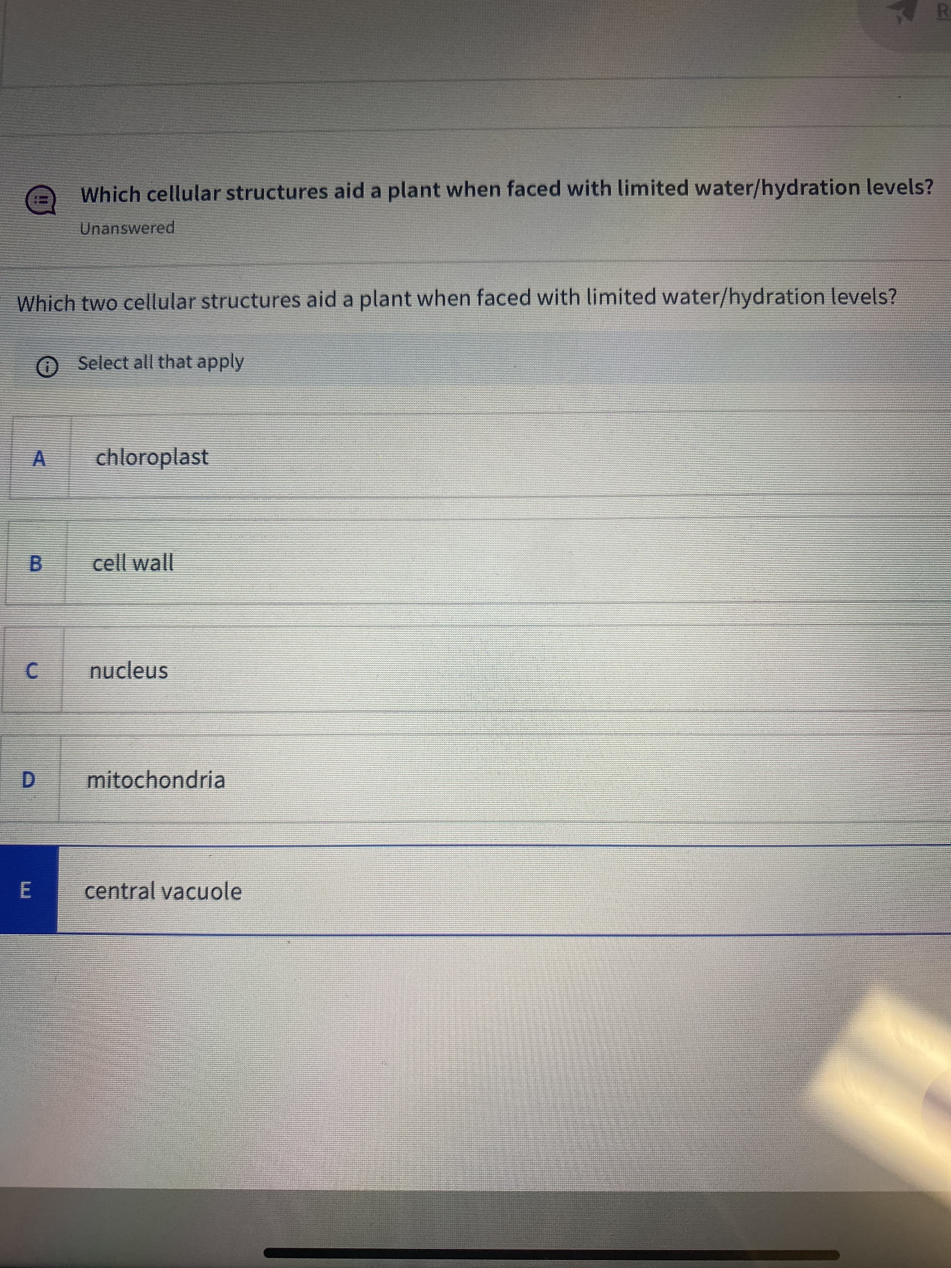 R
Which cellular structures aid a plant when faced with limited water/hydration levels?
Unanswered
Which two cellular structures aid a plant when faced with limited water/hydration levels?
O Select all that apply
A
chloroplast
cell wall
B.
C.
nucleus
D.
mitochondria
central vacuole
