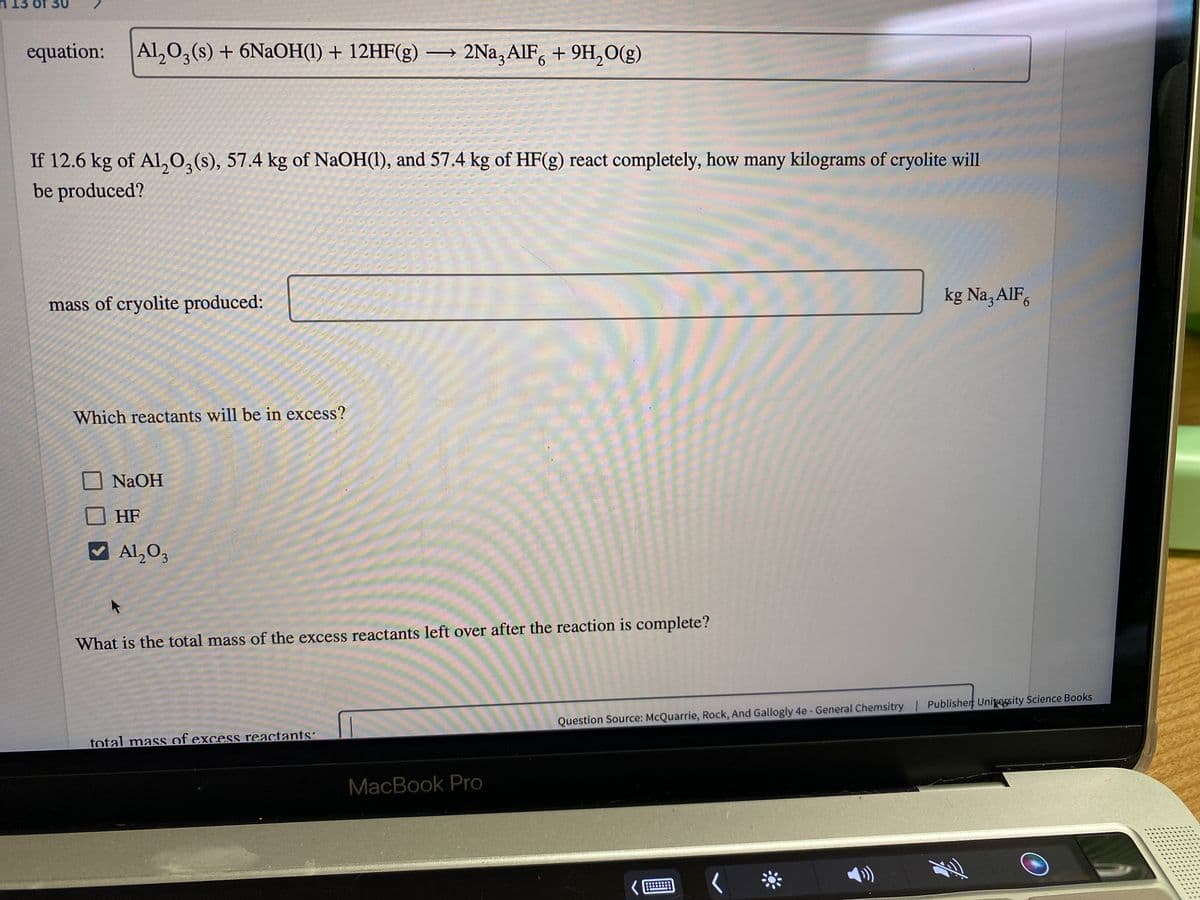 13 of 30
equation:
Al,0,(s) + 6NaOH(1) + 12HF(g) → 2Na,AlF, + 9H,O(g)
3.
If 12.6 kg of Al,0,(s), 57.4 kg of NaOH(1), and 57.4 kg of HF(g) react completely, how many kilograms of cryolite will
be produced?
mass of cryolite produced:
kg Na,AlF,
Which reactants will be in excess?
NaOH
HF
Al,O,
3.
What is the total mass of the excess reactants left over after the reaction is complete?
Question Source: McQuarrie, Rock, And Gallogly 4e- General Chemsitry | Publisher UniveEsity Science Books
total mass of excess reactants:
MacBook Pro
