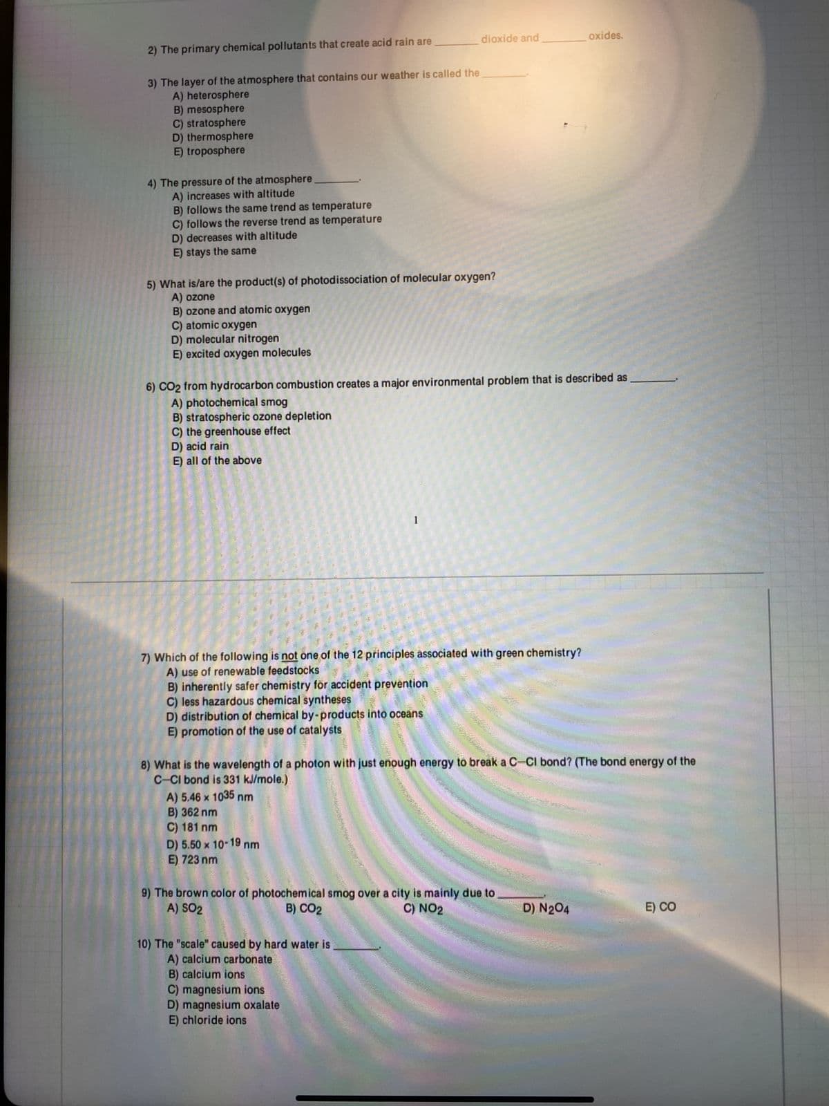 2) The primary chemical pollutants that create acid rain are
3) The layer of the atmosphere that contains our weather is called the
A) heterosphere
B) mesosphere
C) stratosphere
D) thermosphere
E) troposphere
4) The pressure of the atmosphere.
A) increases with altitude
B) follows the same trend as temperature
C) follows the reverse trend as temperature
D) decreases with altitude
E) stays the same
5) What is/are the product(s) of photodissociation of molecular oxygen?
A) ozone
B) ozone and atomic oxygen
C) atomic oxygen
D) molecular nitrogen
E) excited oxygen molecules
6) CO2 from hydrocarbon combustion creates a major environmental problem that is described as
A) photochemical smog
B) stratospheric ozone depletion
C) the greenhouse effect
D) acid rain
E) all of the above
7) Which of the following is not one of the 12 principles associated with green chemistry?
A) use of renewable feedstocks
B) inherently safer chemistry for accident prevention
C) less hazardous chemical syntheses
D) distribution of chemical by-products into oceans
E) promotion of the use of catalysts
A) 5.46 x 1035 nm
B) 362 nm
dioxide and
1
C) 181 nm
D) 5.50 x 10-19 nm
E) 723 nm
8) What is the wavelength of a photon with just enough energy to break a C-CI bond? (The bond energy of the
C-CI bond is 331 kJ/mole.)
10) The "scale" caused by hard water is
A) calcium carbonate
B) calcium ions
9) The brown color of photochemical smog over a city is mainly due to
A) SO2
B) CO2
C) NO2
C) magnesium ions
D) magnesium oxalate
E) chloride ions
oxides.
D) N2O4
E) CO