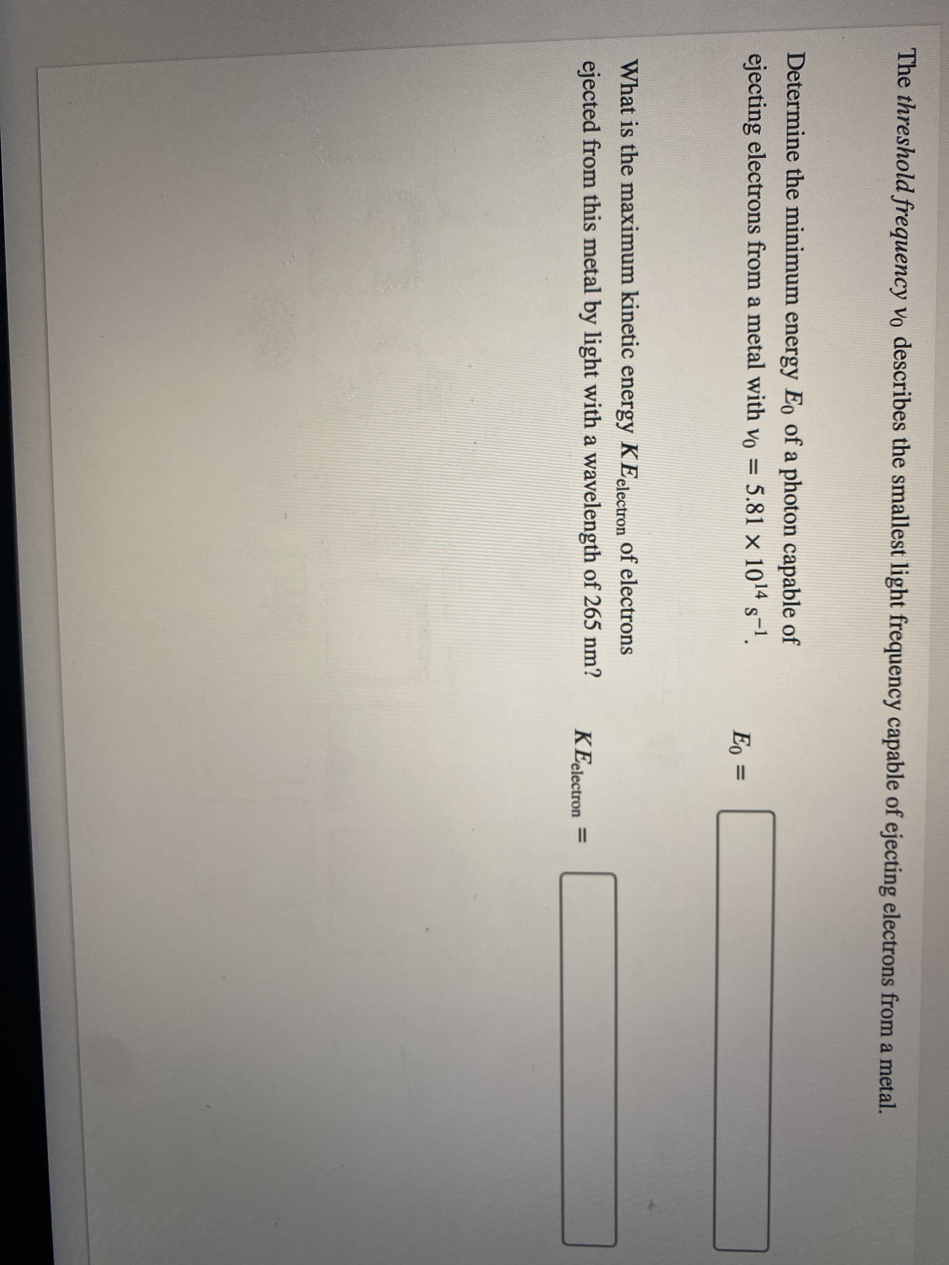 The threshold frequency vo describes the smallest light frequency capable of ejecting electrons from a metal.
Determine the minimum energy Eo of a photon capable of
ejecting electrons from a metal with vo = 5.81 x 1014 s-1.
Eo =
What is the maximum kinetic energy KEelectron of electrons
ejected from this metal by light with a wavelength of 265 nm?
KEelectron
