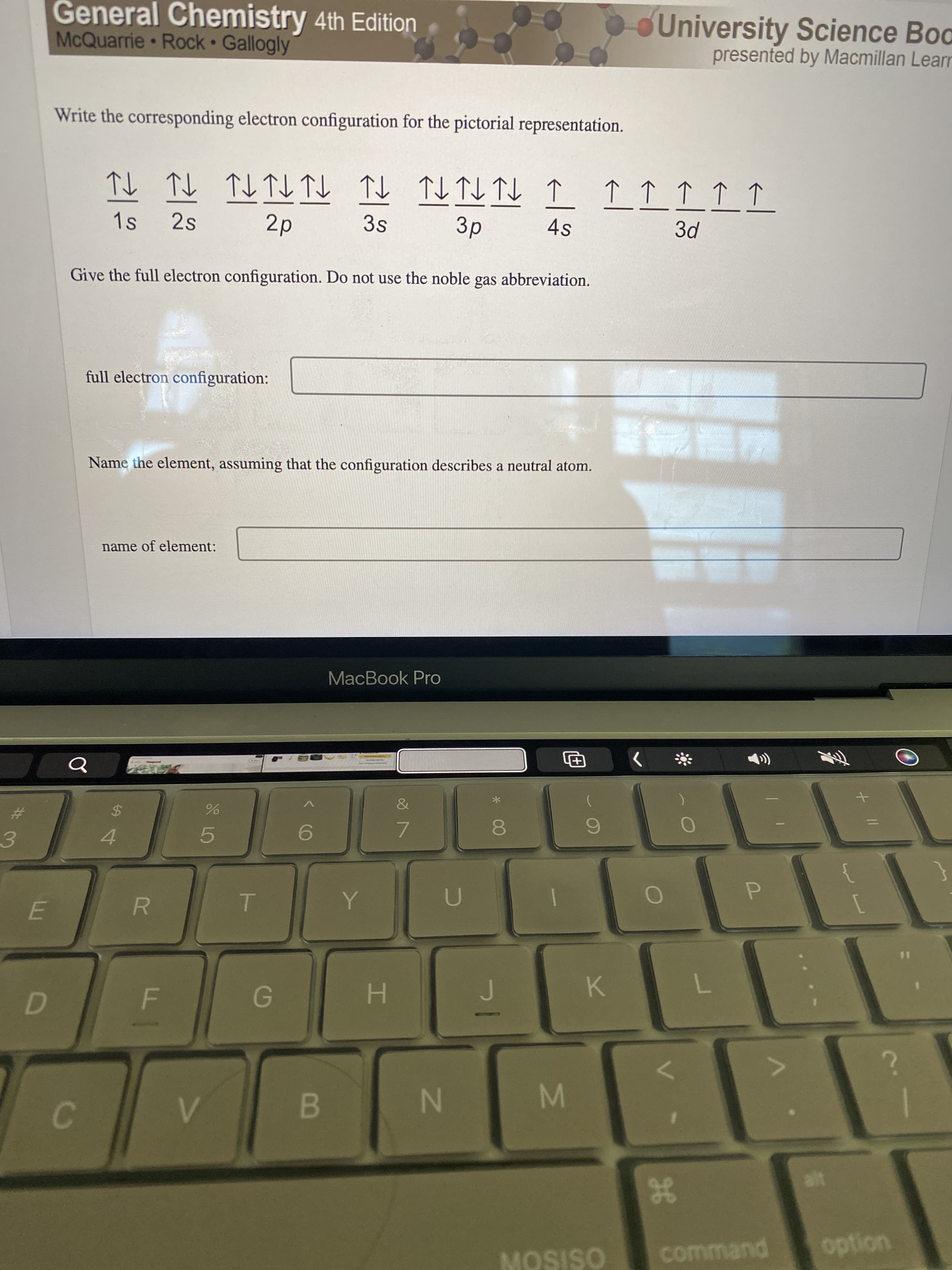 * 00
IN
%24
General Chemistry 4th Edition
McQuarrie Rock Gallogly
University Science Bod
presented by Macmillan Learr
Write the corresponding electron configuration for the pictorial representation.
T个T
3s
TL TL TL
4s
1s
2s
Give the full electron configuration. Do not use the noble
gas
abbreviation.
full electron configuration:
腦
Name the element, assuming that the configuration describes a neutral atom.
name of element:
MacBook Pro
The
&
%23
7.
4.
5.
3.
P.
R.
K.
C.
38
command
OSISON
