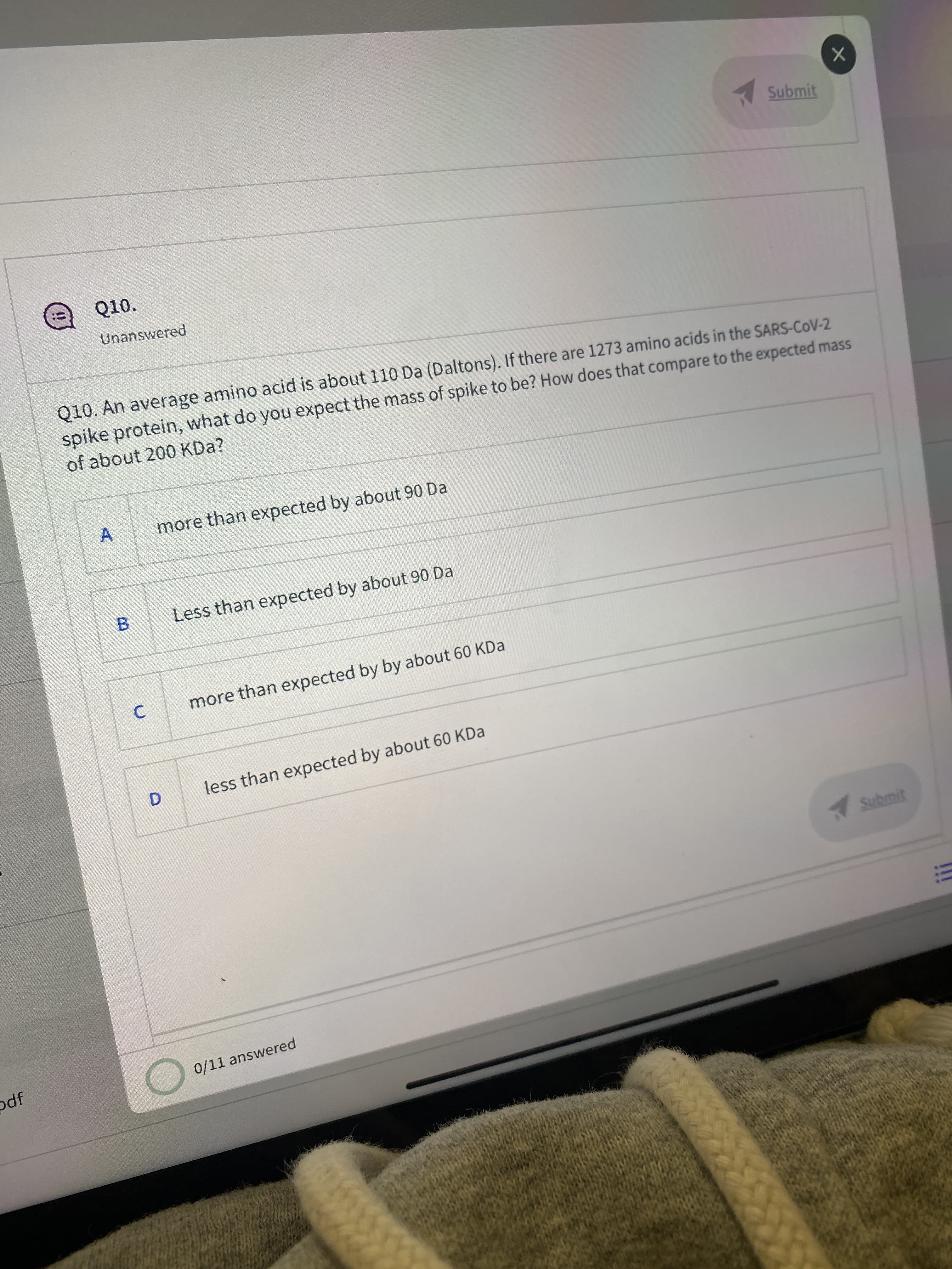 1 Submit
Q10.
!!
Unanswered
Q10. An average amino acid is about 110 Da (Daltons). If there are 1273 amino acids in the SARS-CoV-2
spike protein, what do you expect the mass of spike to be? How does that compare to the expected mass
of about 200 KDa?
more than expected by about 90 Da
Less than expected by about 90 Da
B.
more than expected by by about 60 KDa
less than expected by about 60 KDa
Submit
odf
0/11 answered
