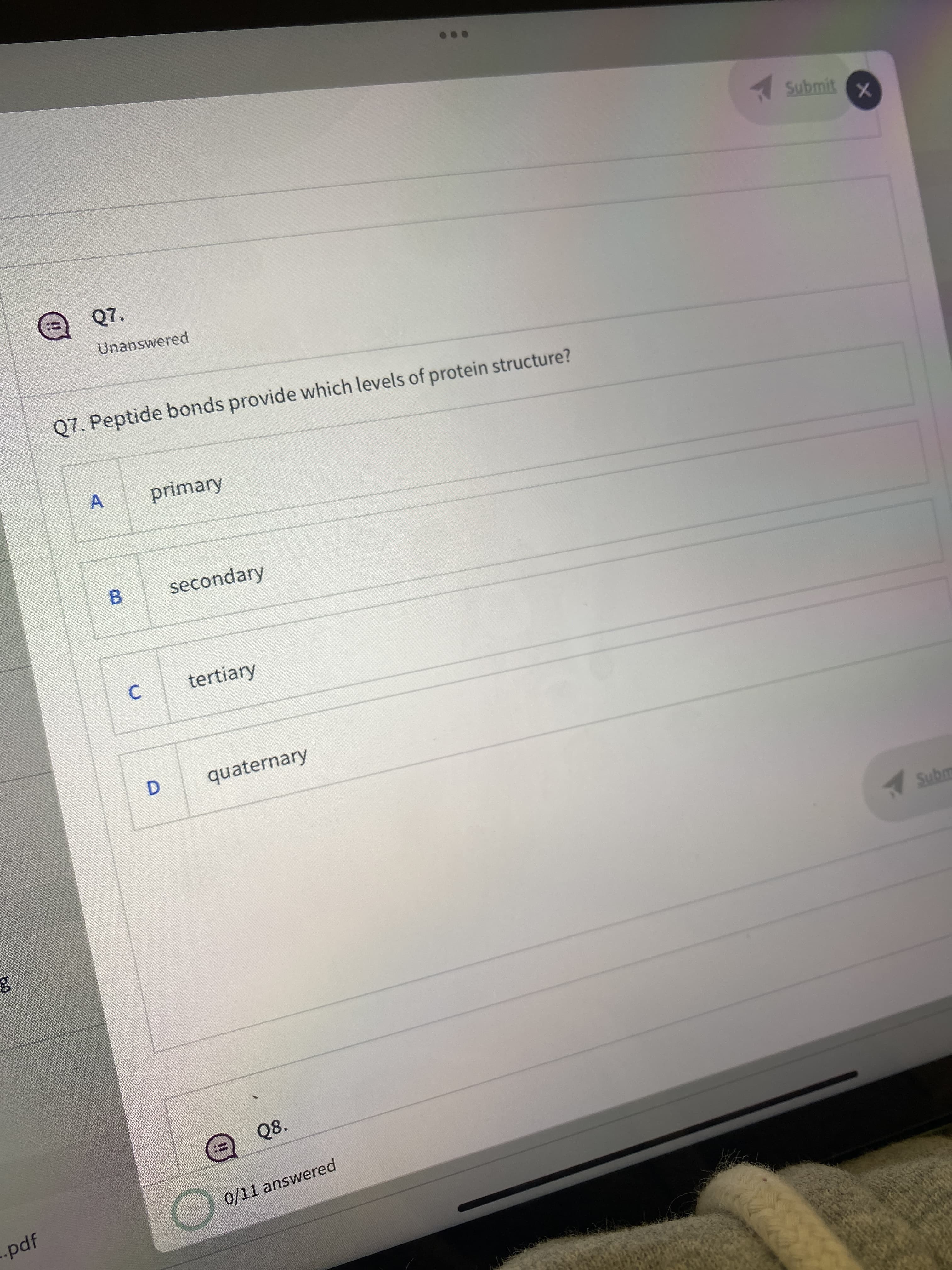 B.
D.
Submit
Q7.
Unanswered
Q7. Peptide bonds provide which levels of protein structure?
A
primary
secondary
C.
tertiary
quaternary
Q8.
0/11 answered
-pdf

