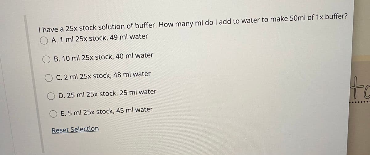 I have a 25x stock solution of buffer. How many ml do I add to water to make 50ml of 1x buffer?
O A. 1 ml 25x stock, 49 ml water
O B. 10 ml 25x stock, 40 ml water
O C. 2 ml 25x stock, 48 ml water
to
D. 25 ml 25x stock, 25 ml water
E. 5 ml 25x stock, 45 ml water
Reset Selection
