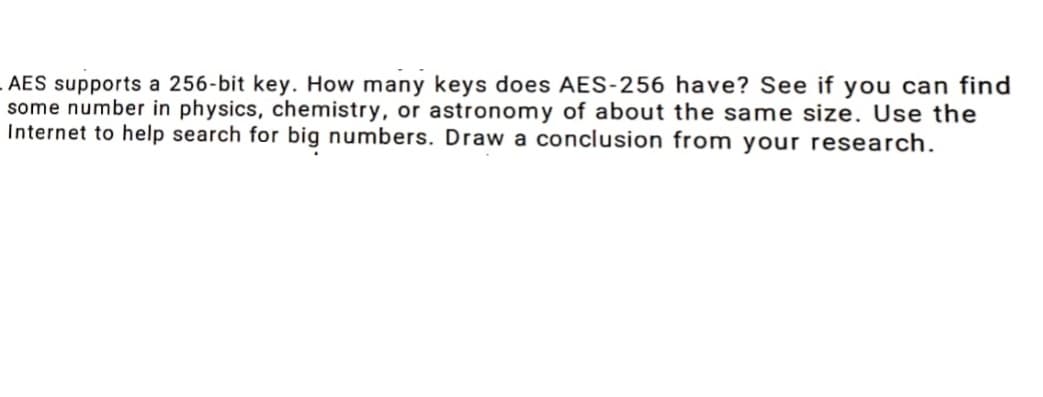 AES supports a 256-bit key. How many keys does AES-256 have? See if you can find
some number in physics, chemistry, or astronomy of about the same size. Use the
Internet to help search for big numbers. Draw a conclusion from your research.