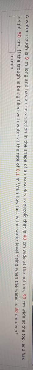 A water trough is 9 m long and has a cross-section in the shape of an isosceles trapezoíd that is 40 cm wide at the bottom, 90 cm wide at the top, and has
height 50 cm. If the trough is being filled with water at the rate of 0.1 m3/min how fast is the water level rising when the water is 30 cm deep?
m/min
