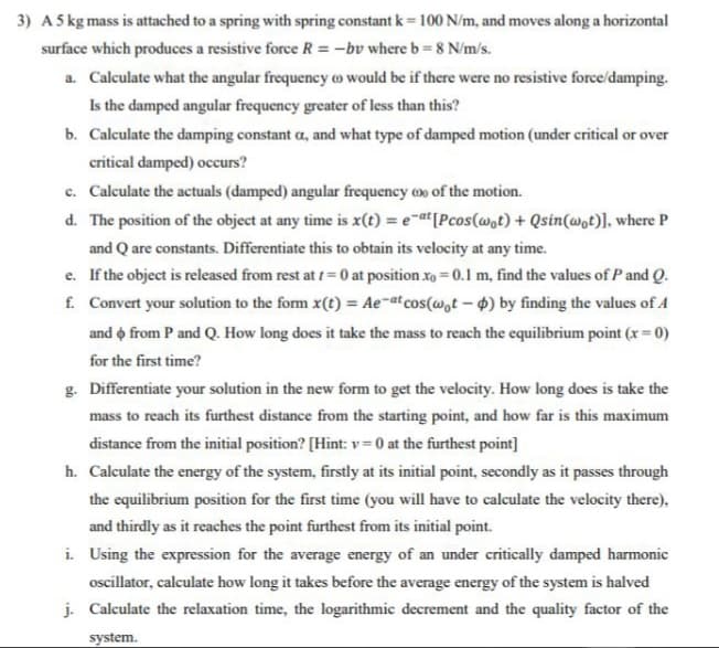 3) A 5 kg mass is attached to a spring with spring constant k = 100 N/m, and moves along a horizontal
surface which produces a resistive force R = -bv where b = 8 N/m/s.
a. Calculate what the angular frequency o would be if there were no resistive force/damping.
Is the damped angular frequency greater of less than this?
b. Calculate the damping constant a, and what type of damped motion (under critical or over
critical damped) occurs?
c. Calculate the actuals (damped) angular frequency of the motion.
d. The position of the object at any time is x(t) = e-at [Pcos (wot) + Qsin(wot)], where P
and Q are constants. Differentiate this to obtain its velocity at any time.
f.
e. If the object is released from rest at 1 = 0 at position xo = 0.1 m, find the values of P and Q.
Convert your solution to the form x(t) = Ae-at cos(wot-d) by finding the values of A
and from P and Q. How long does it take the mass to reach the equilibrium point (x = 0)
for the first time?
g. Differentiate your solution in the new form to get the velocity. How long does is take the
mass to reach its furthest distance from the starting point, and how far is this maximum
distance from the initial position? [Hint: v=0 at the furthest point]
h. Calculate the energy of the system, firstly at its initial point, secondly as it passes through
the equilibrium position for the first time (you will have to calculate the velocity there),
and thirdly as it reaches the point furthest from its initial point.
i. Using the expression for the average energy of an under critically damped harmonic
oscillator, calculate how long it takes before the average energy of the system is halved
j. Calculate the relaxation time, the logarithmic decrement and the quality factor of the
system.