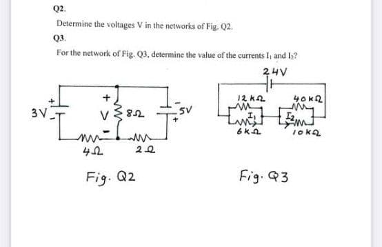 Q2.
Determine the voltages V in the networks of Fig. Q2.
Q3.
For the network of Fig. Q3, determine the value of the currents I, and I?
24V
12 k2
3V
V
5V
I2
6KA
10kQ
Fig. Q2
Fig. Q3
