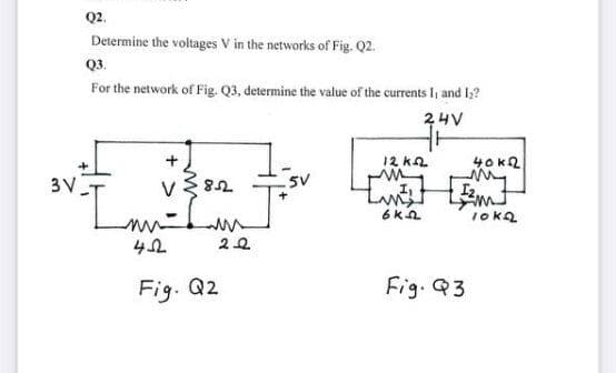 Q2.
Determine the voltages V in the networks of Fig. Q2.
Q3.
For the network of Fig. Q3, determine the value of the currents I, and l2?
24V
12 k2
40k2
3 V
5V
Fig. Q2
Fig. Q3
