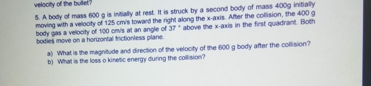 velocity of the bullet?
5. A body of mass 600 g is initially at rest. It is struck by a second body of mass 400g initially
moving with a velocity of 125 cm/s toward the right along the x-axis. After the collision, the 400 g
body gas a velocity of 100 cm/s at an angle of 37 above the x-axis in the first quadrant. Both
bodieš move on a horizontal frictionless plane.
a) What is the magnitude and direction of the velocity of the 600 g body after the collision?
b) What is the loss o kinetic energy during the collision?
