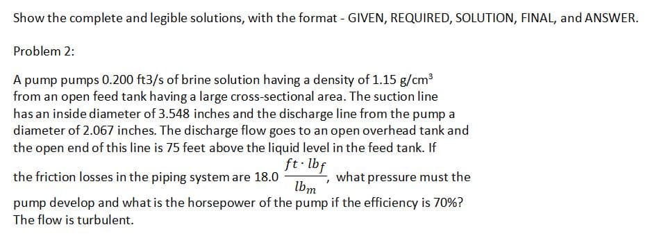 Show the complete and legible solutions, with the format - GIVEN, REQUIRED, SOLUTION, FINAL, and ANSWER.
Problem 2:
A pump pumps 0.200 ft3/s of brine solution having a density of 1.15 g/cm3
from an open feed tank having a large cross-sectional area. The suction line
has an inside diameter of 3.548 inches and the discharge line from the pump a
diameter of 2.067 inches. The discharge flow goes to an open overhead tank and
the open end of this line is 75 feet above the liquid level in the feed tank. If
ft. lbf
the friction losses in the piping system are 18.0
what
pressure must the
lbm
pump develop and what is the horsepower of the pump if the efficiency is 70%?
The flow is turbulent.

