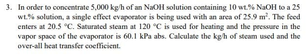 3. In order to concentrate 5,000 kg/h of an NaOH solution containing 10 wt.% NaOH to a 25
wt.% solution, a single effect evaporator is being used with an area of 25.9 m². The feed
enters at 20.5 °C. Saturated steam at 120 °C is used for heating and the pressure in the
vapor space of the evaporator is 60.1 kPa abs. Calculate the kg/h of steam used and the
over-all heat transfer coefficient.