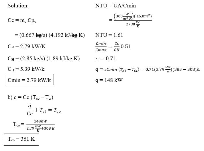 Solution:
Cc = mc Cpc
= (0.667 kg/s) (4.192 kJ/kg K)
Cc = 2.79 kW/K
CH (2.85 kg/s) (1.89 kJ/kg K)
CH= 5.39 kW/k
Cmin= = 2.79 kW/k
b) q= Cc (Tco - Tci)
q
Cc
Tco=
2.79
+ Tci Tco
148kW
kW
K
Tco = 361 K
=
+308 K
NTU=UA/Cmin
(3002) (15.0m²)
W
2790
NTU = 1.61
Cmin
Cc
= -0.51
Cmax
CH
ε = 0.71
q==Cmin (THr – Ta) = 0.71(2.79 *r )(383 – 308)K
-
HI
9 = 148 kW