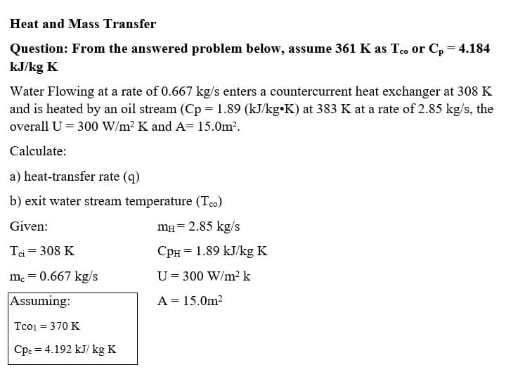 Heat and Mass Transfer
Question: From the answered problem below, assume 361 K as Teo or Cp = 4.184
kJ/kg K
Water Flowing at a rate of 0.667 kg/s enters a countercurrent heat exchanger at 308 K
and is heated by an oil stream (Cp = 1.89 (kJ/kg K) at 383 K at a rate of 2.85 kg/s, the
overall U = 300 W/m² K and A= 15.0m².
Calculate:
a) heat-transfer rate (q)
b) exit water stream temperature (T.co)
Given:
mH = 2.85 kg/s
Tci = 308 K
СpH = 1.89 kJ/kg K
mc = 0.667 kg/s
U = 300 W/m² k
Assuming:
A = 15.0m²
Tco1 = 370 K
Cpc = 4.192 kJ/ kg K